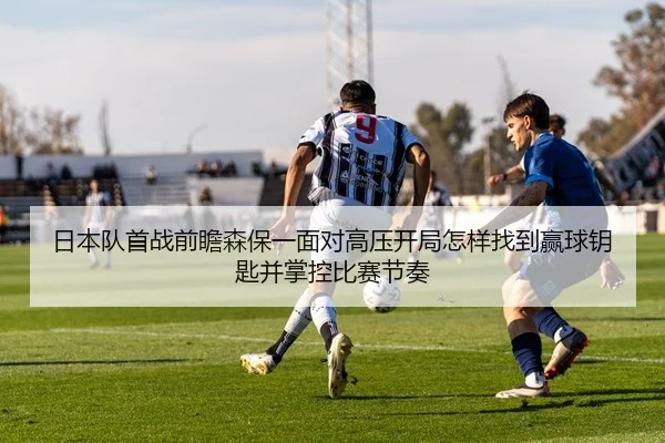 日本队首战前瞻森保一面对高压开局怎样找到赢球钥匙并掌控比赛节奏